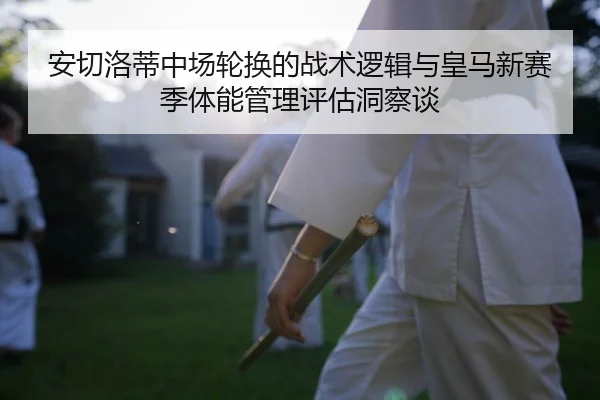 安切洛蒂中场轮换的战术逻辑与皇马新赛季体能管理评估洞察谈